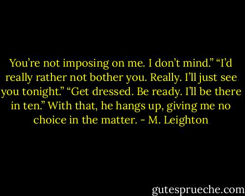You’re not imposing on me. I don’t mind.”<br />“I’d really rather not bother you. Really. I’ll just see you tonight.”<br />“Get dressed. Be ready. I’ll be there in ten.”<br />With that, he hangs up, giving me no choice in the matter. - M. Leighton
