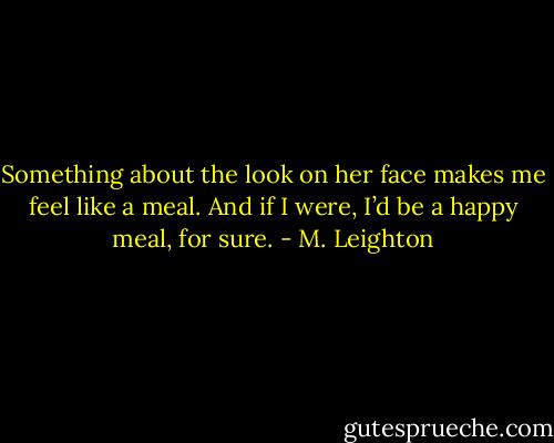 Something about the look on her face makes me feel like a meal. And if I were, I’d be a happy meal, for sure. - M. Leighton