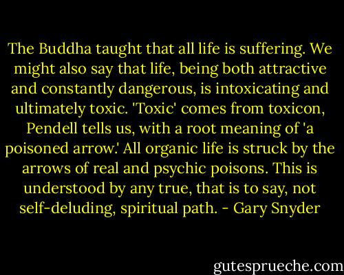 The Buddha taught that all life is suffering. We might also say that life, being both attractive and constantly dangerous, is intoxicating and ultimately toxic. 'Toxic' comes from toxicon, Pendell tells us, with a root meaning of 'a poisoned arrow.' All organic life is struck by the arrows of real and psychic poisons. This is understood by any true, that is to say, not self-deluding, spiritual path. - Gary Snyder