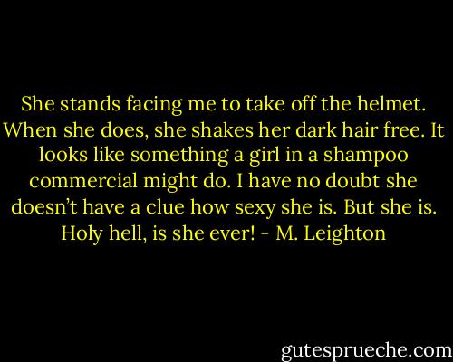 She stands facing me to take off the helmet. When she does, she shakes her dark hair free. It looks like something a girl in a shampoo commercial might do. I have no doubt she doesn’t have a clue how sexy she is. But she is. Holy hell, is she ever! - M. Leighton