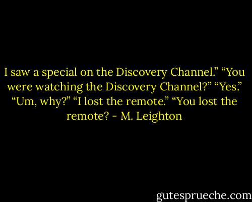 I saw a special on the Discovery Channel.”<br />“You were watching the Discovery Channel?”<br />“Yes.”<br />“Um, why?”<br />“I lost the remote.”<br />“You lost the remote? - M. Leighton