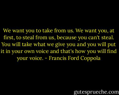 We want you to take from us. We want you, at first, to steal from us, because you can't steal. You will take what we give you and you will put it in your own voice and that's how you will find your voice. - Francis Ford Coppola