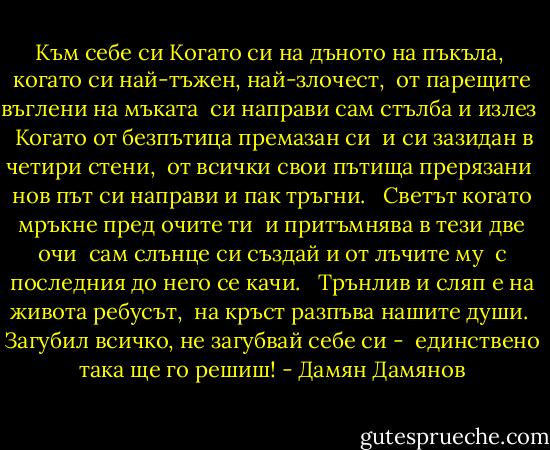 Към себе си<br />Когато си на дъното на пъкъла, <br />когато си най-тъжен, най-злочест, <br />от парещите въглени на мъката <br />си направи сам стълба и излез <br /><br />Когато от безпътица премазан си <br />и си зазидан в четири стени, <br />от всички свои пътища прерязани <br />нов път си направи и пак тръгни. <br /><br />Светът когато мръкне пред очите ти <br />и притъмнява в тези две очи <br />сам слънце си създай и от лъчите му <br />с последния до него се качи. <br /><br />Трънлив и сляп е на живота ребусът, <br />на кръст разпъва нашите души. <br />Загубил всичко, не загубвай себе си - <br />единствено така ще го решиш! - Дамян Дамянов