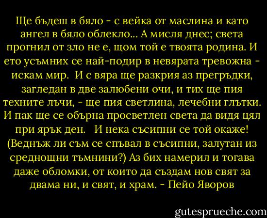 Ще бъдеш в бяло - с вейка от маслина<br />и като ангел в бяло облекло...<br />А мисля днес; света прогнил от зло<br />не е, щом той е твоята родина.<br />И ето усъмних се най-подир<br />в невярата тревожна - искам мир.<br /><br />И с вяра ще разкрия аз прегръдки,<br />загледан в две залюбени очи,<br />и тих ще пия техните лъчи, -<br />ще пия светлина, лечебни глътки.<br />И пак ще се обърна просветлен<br />света да видя цял при ярък ден.<br /> <br />И нека съсипни се той окаже!<br />(Веднъж ли съм се спъвал в съсипни,<br />залутан из среднощни тъмнини?)<br />Аз бих намерил и тогава даже<br />обломки, от които да създам<br />нов свят за двама ни, и свят, и храм. - Пейо Яворов