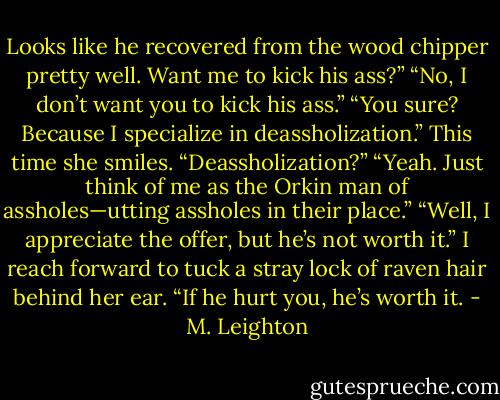Looks like he recovered from the wood chipper pretty well. Want me to kick his ass?”<br />“No, I don’t want you to kick his ass.”<br />“You sure? Because I specialize in deassholization.”<br />This time she smiles. “Deassholization?”<br />“Yeah. Just think of me as the Orkin man of assholes—utting assholes in their place.”<br />“Well, I appreciate the offer, but he’s not worth it.”<br />I reach forward to tuck a stray lock of raven hair behind her ear. “If he hurt you, he’s worth it. - M. Leighton