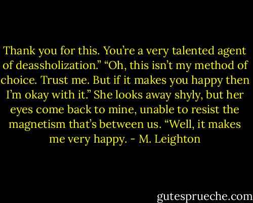 Thank you for this. You’re a very talented agent of deassholization.”<br />“Oh, this isn’t my method of choice. Trust me. But if it makes you happy then I’m okay with it.”<br />She looks away shyly, but her eyes come back to mine, unable to resist the magnetism that’s between us. “Well, it makes me very happy. - M. Leighton