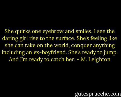She quirks one eyebrow and smiles. I see the daring girl rise to the surface. She’s feeling like she can take on the world, conquer anything including an ex-boyfriend.<br />She’s ready to jump. And I’m ready to catch her. - M. Leighton