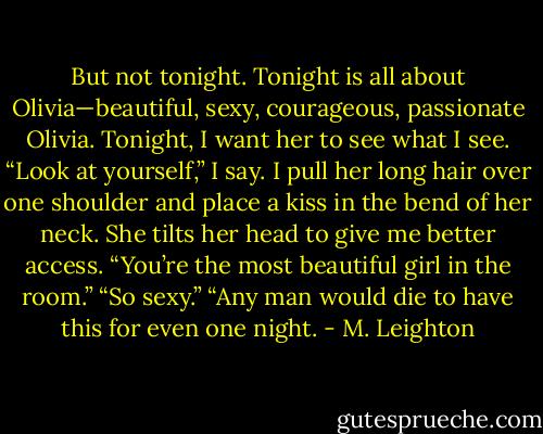 But not tonight. Tonight is all about Olivia—beautiful, sexy, courageous, passionate Olivia. Tonight, I want her to see what I see.<br />“Look at yourself,” I say. I pull her long hair over one shoulder and place a kiss in the bend of her neck. She tilts her head to give me better access. “You’re the most beautiful girl in the room.”<br />“So sexy.”<br />“Any man would die to have this for even one night. - M. Leighton