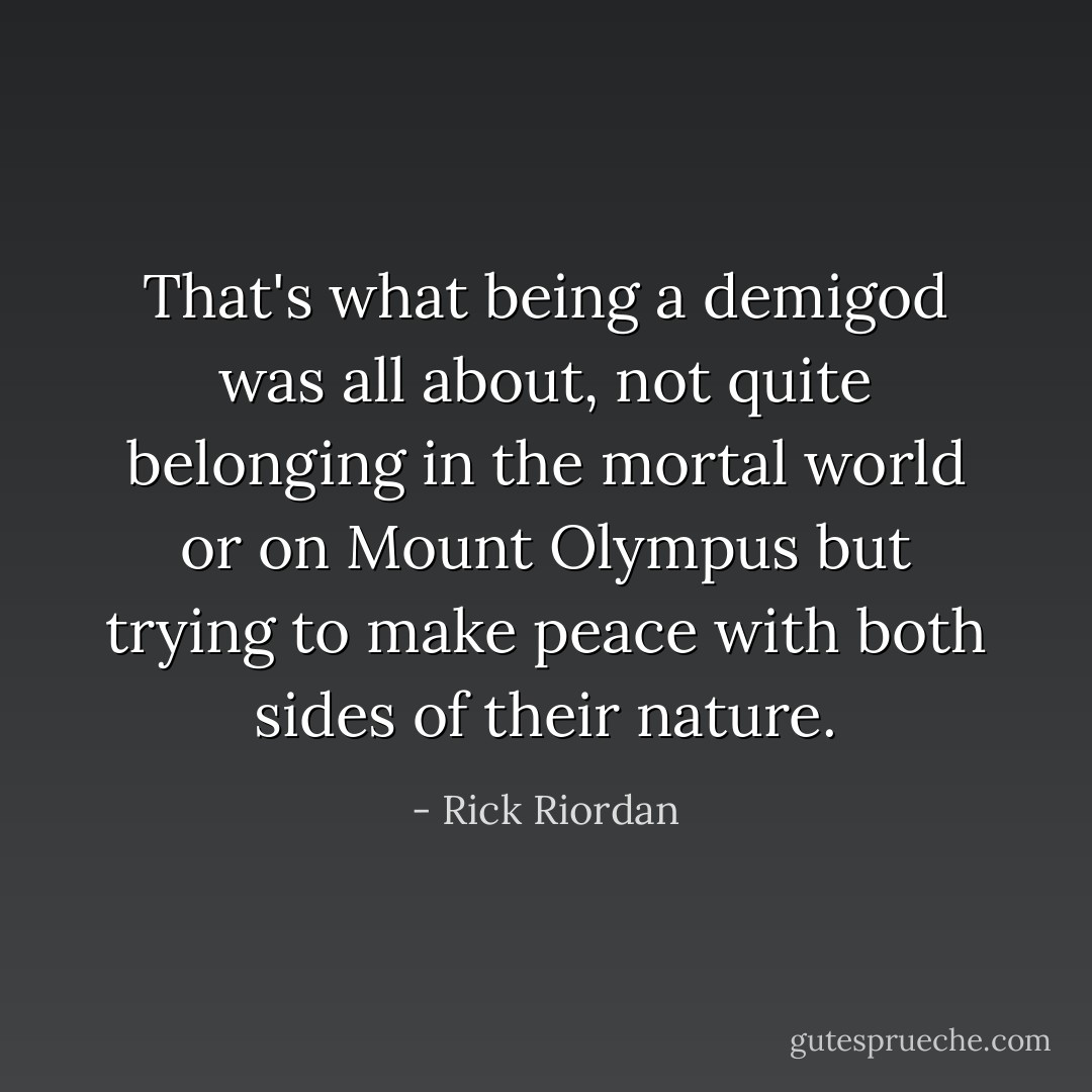 That's what being a demigod was all about, not quite belonging in the mortal world or on Mount Olympus but trying to make peace with both sides of their nature. - Rick Riordan