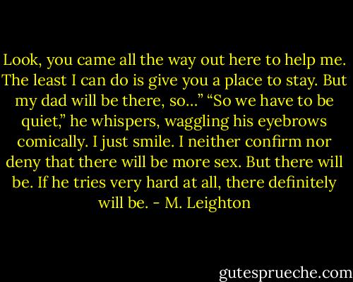 Look, you came all the way out here to help me. The least I can do is give you a place to stay. But my dad will be there, so…”<br />“So we have to be quiet,” he whispers, waggling his eyebrows comically.<br />I just smile. I neither confirm nor deny that there will be more sex. But there will be. If he tries very hard at all, there definitely will be. - M. Leighton