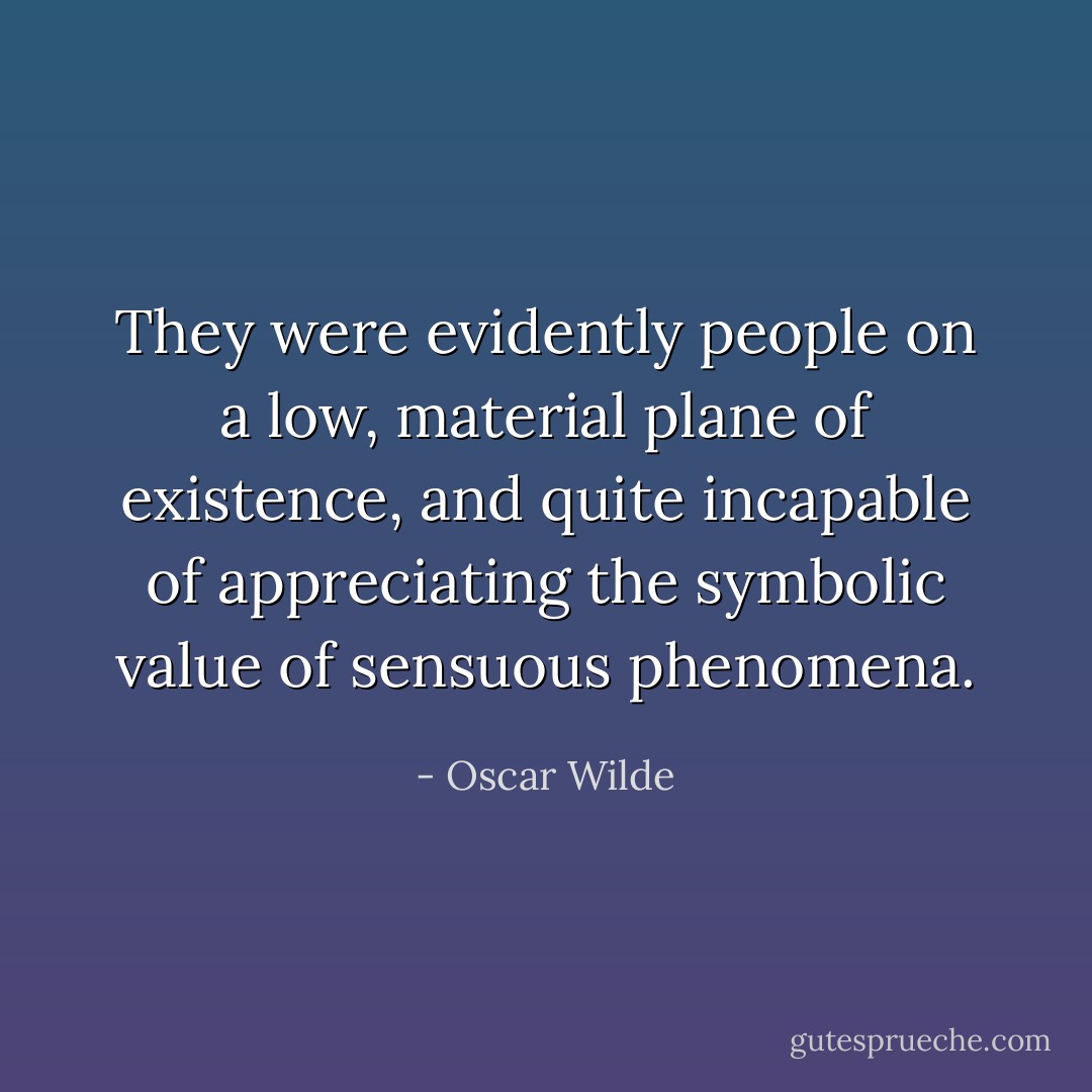 They were evidently people on a low, material plane of existence, and quite incapable of appreciating the symbolic value of sensuous phenomena. - Oscar Wilde