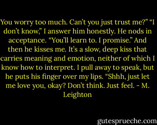 You worry too much. Can’t you just trust me?”<br />“I don’t know,” I answer him honestly.<br />He nods in acceptance. “You’ll learn to. I promise.”<br />And then he kisses me. It’s a slow, deep kiss that carries meaning and emotion, neither of which I know how to interpret.<br />I pull away to speak, but he puts his finger over my lips. “Shhh, just let me love you, okay? Don’t think. Just feel. - M. Leighton