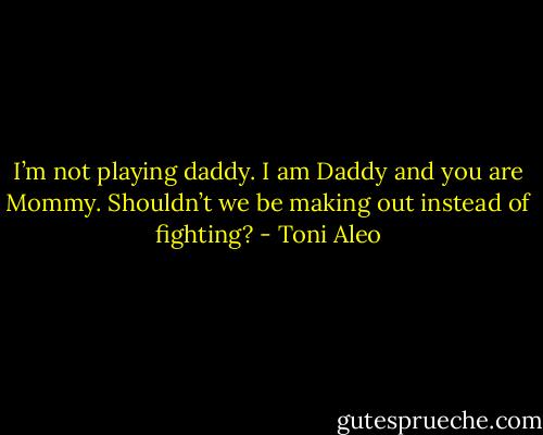 I’m not playing daddy. I am Daddy and you are Mommy. Shouldn’t we be making out instead of fighting? - Toni Aleo