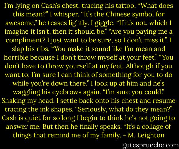 I’m lying on Cash’s chest, tracing his tattoo.<br />“What does this mean?” I whisper.<br />“It’s the Chinese symbol for awesome,” he teases lightly.<br />I giggle. “If it’s not, which I imagine it isn’t, then it should be.”<br />“Are you paying me a compliment? I just want to be sure, so I don’t miss it.”<br />I slap his ribs. “You make it sound like I’m mean and horrible because I don’t throw myself at your feet.”<br />“You don’t have to throw yourself at my feet. Although if you want to, I’m sure I can think of something for you to do while you’re down there.”<br />I look up at him and he’s waggling his eyebrows again.<br />“I’m sure you could.” Shaking my head, I settle back onto his chest and resume tracing the ink shapes. “Seriously, what do they mean?”<br />Cash is quiet for so long I begin to think he’s not going to answer me. But then he finally speaks.<br />“It’s a collage of things that remind me of my family. - M. Leighton