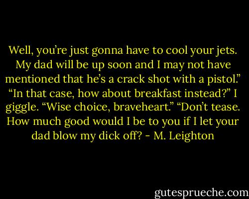 Well, you’re just gonna have to cool your jets. My dad will be up soon and I may not have mentioned that he’s a crack shot with a pistol.”<br />“In that case, how about breakfast instead?”<br />I giggle. “Wise choice, braveheart.”<br />“Don’t tease. How much good would I be to you if I let your dad blow my dick off? - M. Leighton