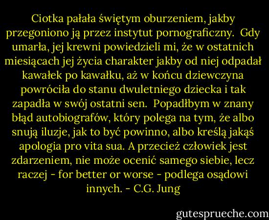 Ciotka pałała świętym oburzeniem, jakby przegoniono ją przez instytut pornograficzny.<br /><br />Gdy umarła, jej krewni powiedzieli mi, że w ostatnich miesiącach jej życia charakter jakby od niej odpadał kawałek po kawałku, aż w końcu dziewczyna powróciła do stanu dwuletniego dziecka i tak zapadła w swój ostatni sen.<br /><br />Popadłbym w znany błąd autobiografów, który polega na tym, że albo snują iluzje, jak to być powinno, albo kreślą jakąś apologia pro vita sua. A przecież człowiek jest zdarzeniem, nie może ocenić samego siebie, lecz raczej - for better or worse - podlega osądowi innych. - C.G. Jung
