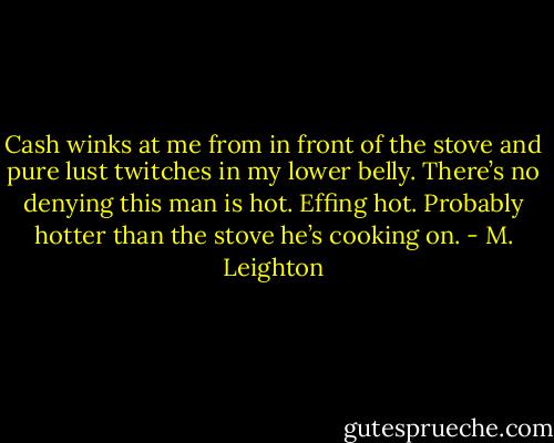 Cash winks at me from in front of the stove and pure lust twitches in my lower belly. There’s no denying this man is hot. Effing hot. Probably hotter than the stove he’s cooking on. - M. Leighton