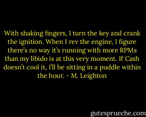 With shaking fingers, I turn the key and crank the ignition. When I rev the engine, I figure there’s no way it’s running with more RPMs than my libido is at this very moment. If Cash doesn’t cool it, I’ll be sitting in a puddle within the hour. - M. Leighton