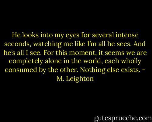 He looks into my eyes for several intense seconds, watching me like I’m all he sees. And he’s all I see. For this moment, it seems we are completely alone in the world, each wholly consumed by the other. Nothing else exists. - M. Leighton