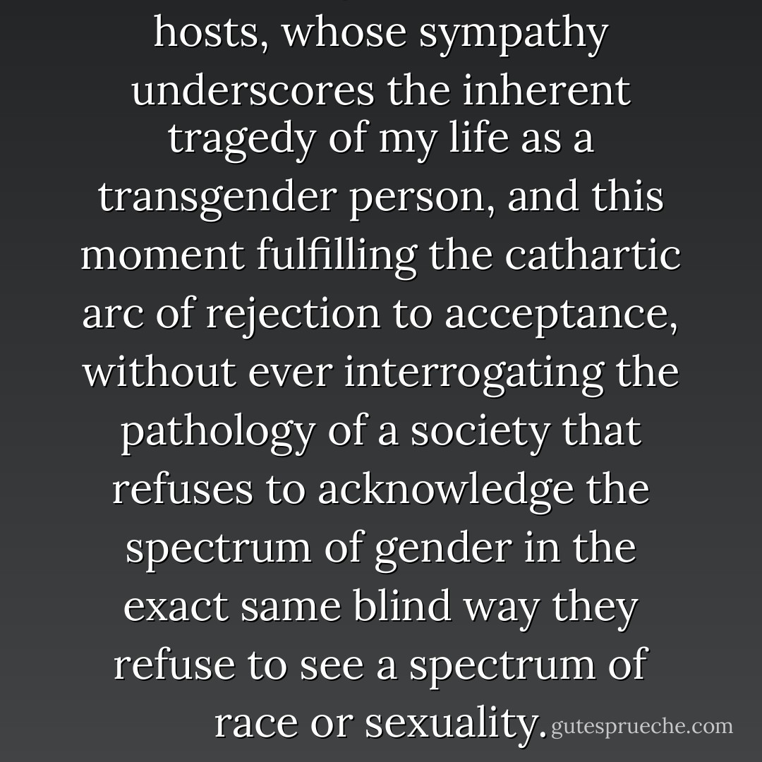 ...the weeping, the tears of the hosts, whose sympathy underscores the inherent tragedy of my life as a transgender person, and this moment fulfilling the cathartic arc of rejection to acceptance, without ever interrogating the pathology of a society that refuses to acknowledge the spectrum of gender in the exact same blind way they refuse to see a spectrum of race or sexuality. - Lana Wachowski