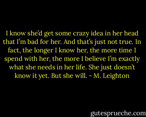 I know she’d get some crazy idea in her head that I’m bad for her. And that’s just not true. In fact, the longer I know her, the more time I spend with her, the more I believe I’m exactly what she needs in her life. She just doesn’t know it yet. But she will. - M. Leighton