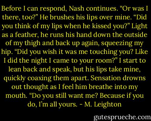 Before I can respond, Nash continues. “Or was I there, too?” He brushes his lips over mine. “Did you think of my lips when he kissed you?” Light as a feather, he runs his hand down the outside of my thigh and back up again, squeezing my hip. “Did you wish it was me touching you? Like I did the night I came to your room?”<br />I start to lean back and speak, but his lips take mine, quickly coaxing them apart. Sensation drowns out thought as I feel him breathe into my mouth. “Do you still want me? Because if you do, I’m all yours. - M. Leighton