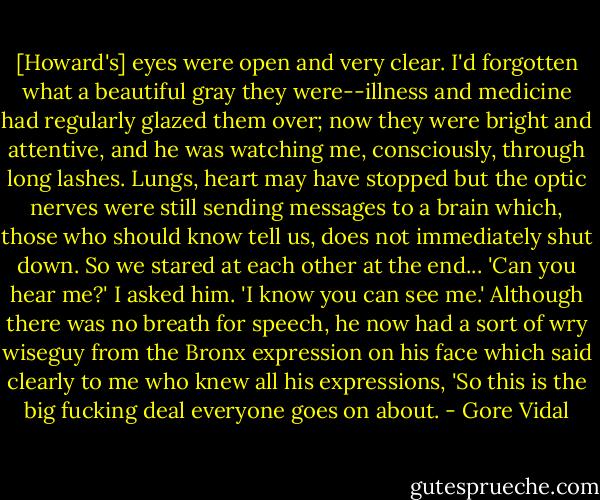 [Howard's] eyes were open and very clear. I'd forgotten what a beautiful gray they were--illness and medicine had regularly glazed them over; now they were bright and attentive, and he was watching me, consciously, through long lashes. Lungs, heart may have stopped but the optic nerves were still sending messages to a brain which, those who should know tell us, does not immediately shut down. So we stared at each other at the end... 'Can you hear me?' I asked him. 'I know you can see me.' Although there was no breath for speech, he now had a sort of wry wiseguy from the Bronx expression on his face which said clearly to me who knew all his expressions, 'So this is the big fucking deal everyone goes on about. - Gore Vidal