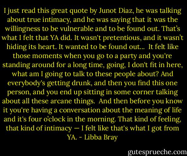 I just read this great quote by Junot Diaz, he was talking about true intimacy, and he was saying that it was the willingness to be vulnerable and to be found out. That’s what I felt that YA did. It wasn't pretentious, and it wasn’t hiding its heart. It wanted to be found out...<br /><br />It felt like those moments when you go to a party and you're standing around for a long time, going, I don't fit in here, what am I going to talk to these people about? And everybody's getting drunk, and then you find this one person, and you end up sitting in some corner talking about all these arcane things.<br /><br />And then before you know it you're having a conversation about the meaning of life and it's four o’clock in the morning. That kind of feeling, that kind of intimacy — I felt like that's what I got from YA. - Libba Bray