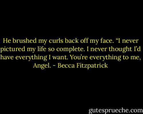 He brushed my curls back off my face. “I never pictured my life so complete. I never thought I’d have everything I want. You’re everything to me, Angel. - Becca Fitzpatrick