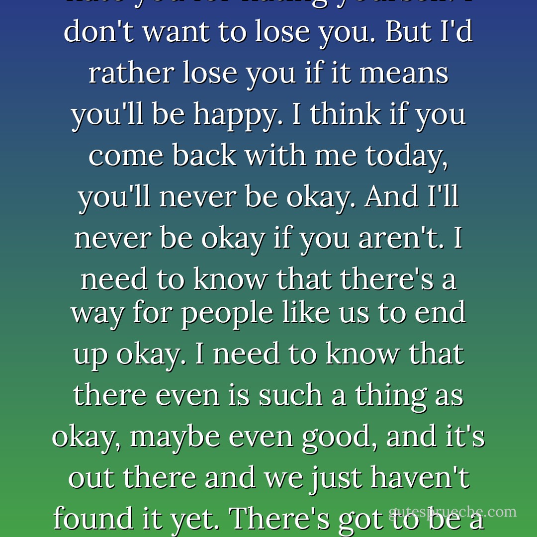 Maybe one day you'll come back. Maybe you never will and that'll suck, but you can't keep doing this. The blame and the self-loathing and the bullshit. I can't watch that. It makes me hate you for hating yourself. I don't want to lose you. But I'd rather lose you if it means you'll be happy. I think if you come back with me today, you'll never be okay. And I'll never be okay if you aren't. I need to know that there's a way for people like us to end up okay. I need to know that there even is such a thing as okay, maybe even good, and it's out there and we just haven't found it yet. There's got to be a happier ending than this, here. There's got to be a better story. Because we deserve one. You deserve one. Even if it doesn't end with you coming back to me. - Katja Millay