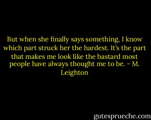 But when she finally says something, I know which part struck her the hardest.<br />It’s the part that makes me look like the bastard most people have always thought me to be. - M. Leighton