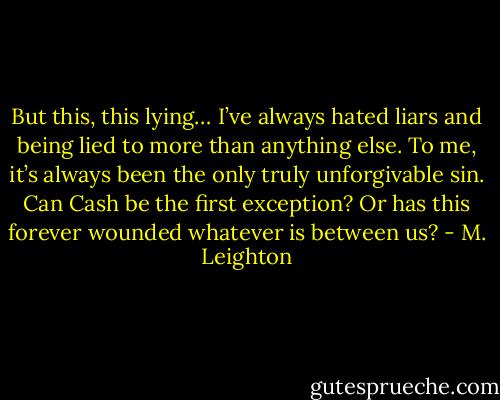 But this, this lying… I’ve always hated liars and being lied to more than anything else. To me, it’s always been the only truly unforgivable sin.<br />Can Cash be the first exception? Or has this forever wounded whatever is between us? - M. Leighton
