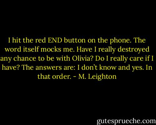 I hit the red END button on the phone. The word itself mocks me. Have I really destroyed any chance to be with Olivia? Do I really care if I have?<br />The answers are: I don’t know and yes. In that order. - M. Leighton