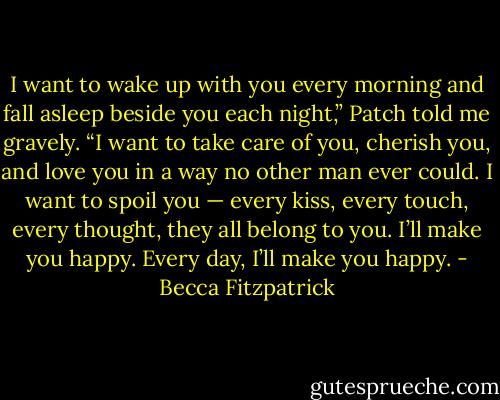 I want to wake up with you every morning and fall asleep beside you each night,” Patch told me gravely. “I want to take care of you, cherish you, and love you in a way no other man ever could. I want to spoil you — every kiss, every touch, every thought, they all belong to you. I’ll make you happy. Every day, I’ll make you happy. - Becca Fitzpatrick