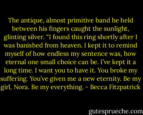 The antique, almost primitive band he held between his fingers caught the sunlight, glinting silver. “I found this ring shortly after I was banished from heaven. I kept it to remind myself of how endless my sentence was, how eternal one small choice can be. I’ve kept it a long time. I want you to have it. You broke my suffering. You’ve given me a new eternity. Be my girl, Nora. Be my everything. - Becca Fitzpatrick
