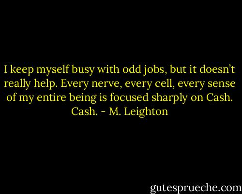 I keep myself busy with odd jobs, but it doesn’t really help. Every nerve, every cell, every sense of my entire being is focused sharply on Cash.<br />Cash. - M. Leighton
