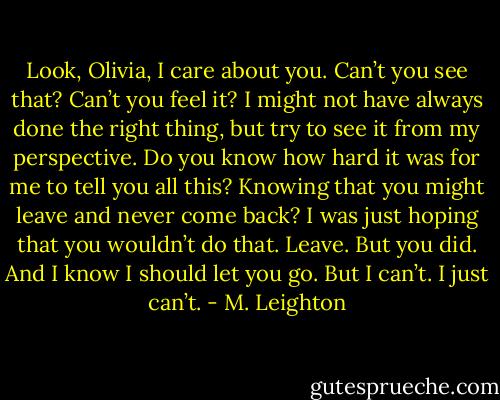 Look, Olivia, I care about you. Can’t you see that? Can’t you feel it? I might not have always done the right thing, but try to see it from my perspective. Do you know how hard it was for me to tell you all this? Knowing that you might leave and never come back? I was just hoping that you wouldn’t do that. Leave. But you did. And I know I should let you go. But I can’t. I just can’t. - M. Leighton