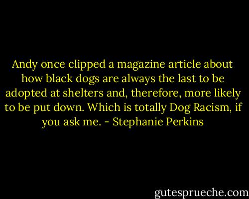 Andy once clipped a magazine article about how black dogs are always the last to be adopted at shelters and, therefore, more likely to be put down. Which is totally Dog Racism, if you ask me. - Stephanie Perkins