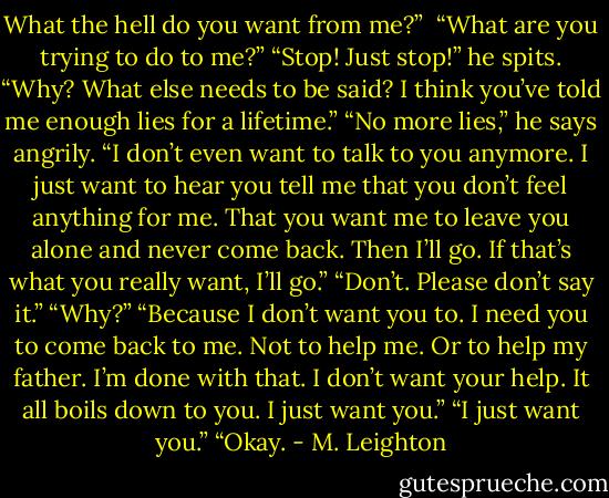 What the hell do you want from me?” <br />“What are you trying to do to me?”<br />“Stop! Just stop!” he spits.<br />“Why? What else needs to be said? I think you’ve told me enough lies for a lifetime.”<br />“No more lies,” he says angrily. “I don’t even want to talk to you anymore. I just want to hear you tell me that you don’t feel anything for me. That you want me to leave you alone and never come back. Then I’ll go. If that’s what you really want, I’ll go.”<br />“Don’t. Please don’t say it.”<br />“Why?”<br />“Because I don’t want you to. I need you to come back to me. Not to help me. Or to help my father. I’m done with that. I don’t want your help. It all boils down to you. I just want you.”<br />“I just want you.”<br />“Okay. - M. Leighton