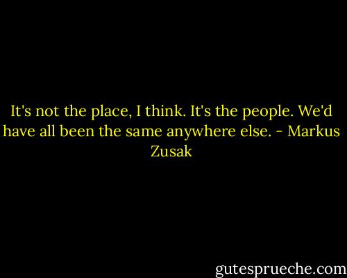 It's not the place, I think. It's the people. We'd have all been the same anywhere else. - Markus Zusak