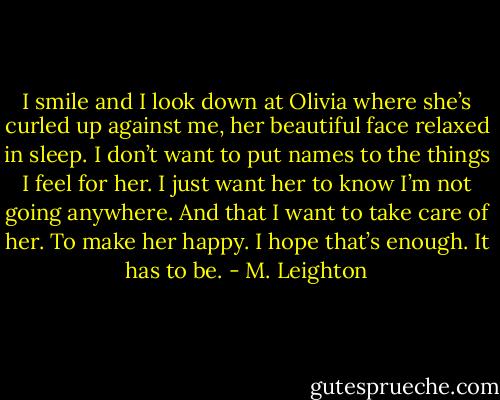 I smile and I look down at Olivia where she’s curled up against me, her beautiful face relaxed in sleep.<br />I don’t want to put names to the things I feel for her. I just want her to know I’m not going anywhere. And that I want to take care of her. To make her happy. I hope that’s enough. It has to be. - M. Leighton