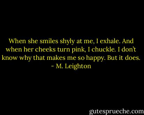 When she smiles shyly at me, I exhale. And when her cheeks turn pink, I chuckle. I don’t know why that makes me so happy. But it does. - M. Leighton