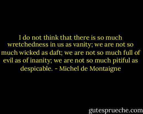 I do not think that there is so much wretchedness in us as vanity; we are not so much wicked as daft; we are not so much full of evil as of inanity; we are not so much pitiful as despicable. - Michel de Montaigne