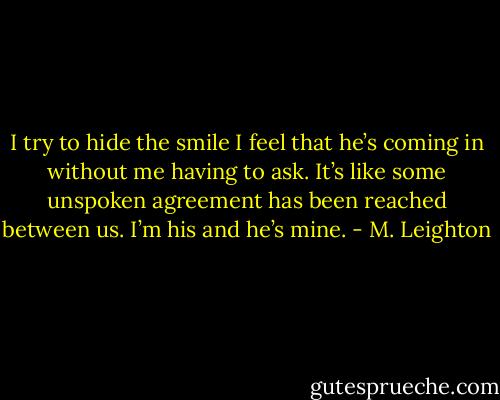 I try to hide the smile I feel that he’s coming in without me having to ask. It’s like some unspoken agreement has been reached between us. I’m his and he’s mine. - M. Leighton