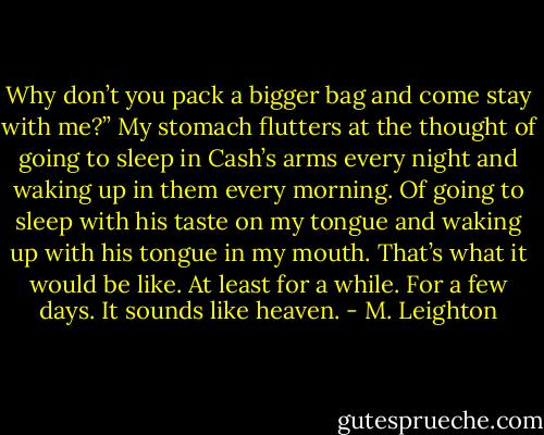 Why don’t you pack a bigger bag and come stay with me?”<br />My stomach flutters at the thought of going to sleep in Cash’s arms every night and waking up in them every morning. Of going to sleep with his taste on my tongue and waking up with his tongue in my mouth. That’s what it would be like. At least for a while. For a few days.<br />It sounds like heaven. - M. Leighton
