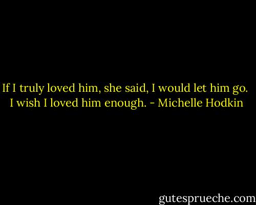 If I truly loved him, she said, I would let him go. <br />I wish I loved him enough. - Michelle Hodkin