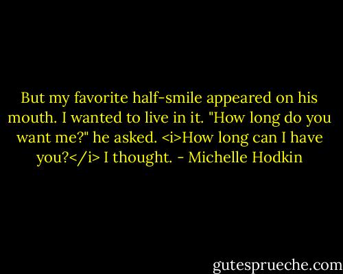 But my favorite half-smile appeared on his mouth. I wanted to live in it. "How long do you want me?" he asked.<br /><i>How long can I have you?</i> I thought. - Michelle Hodkin