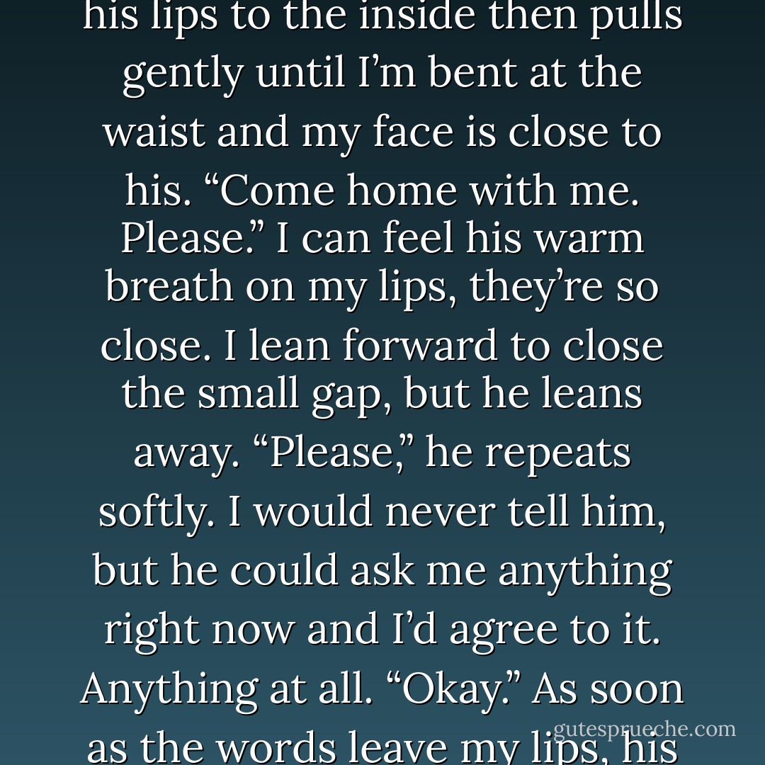 I trust you, Cash. I trust you.”<br />He grabs my wrist and presses his lips to the inside then pulls gently until I’m bent at the waist and my face is close to his.<br />“Come home with me. Please.” I can feel his warm breath on my lips, they’re so close. I lean forward to close the small gap, but he leans away. “Please,” he repeats softly.<br />I would never tell him, but he could ask me anything right now and I’d agree to it. Anything at all.<br />“Okay.” As soon as the words leave my lips, his mouth is on mine. - M. Leighton