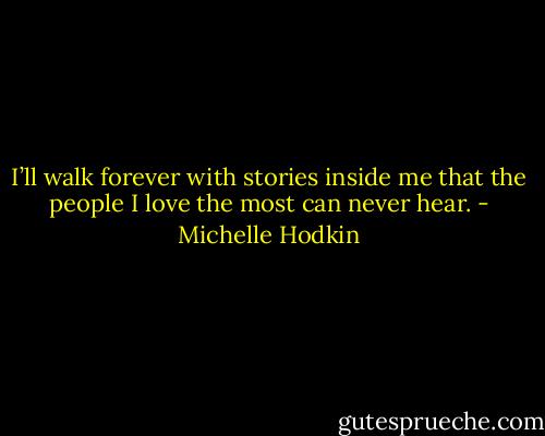 I’ll walk forever with stories inside me that the people I love the most can never hear. - Michelle Hodkin