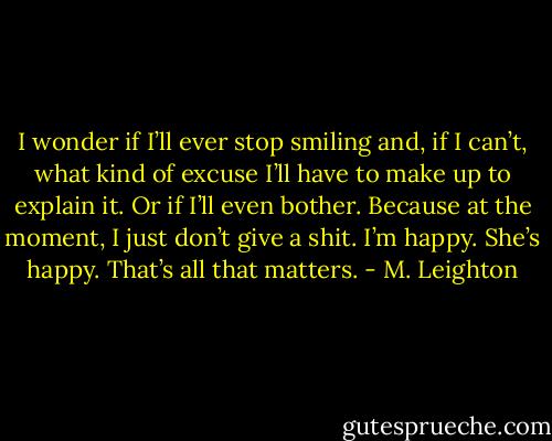 I wonder if I’ll ever stop smiling and, if I can’t, what kind of excuse I’ll have to make up to explain it. Or if I’ll even bother. Because at the moment, I just don’t give a shit. I’m happy. She’s happy. That’s all that matters. - M. Leighton